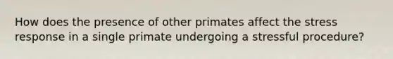 How does the presence of other primates affect the stress response in a single primate undergoing a stressful procedure?