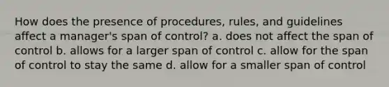 How does the presence of procedures, rules, and guidelines affect a manager's span of control? a. does not affect the span of control b. allows for a larger span of control c. allow for the span of control to stay the same d. allow for a smaller span of control