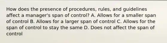 How does the presence of procedures, rules, and guidelines affect a manager's span of control? A. Allows for a smaller span of control B. Allows for a larger span of control C. Allows for the span of control to stay the same D. Does not affect the span of control