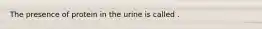 The presence of protein in the urine is called .