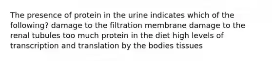 The presence of protein in the urine indicates which of the following? damage to the filtration membrane damage to the renal tubules too much protein in the diet high levels of transcription and translation by the bodies tissues