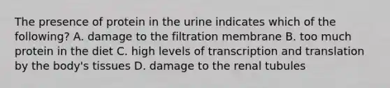 The presence of protein in the urine indicates which of the following? A. damage to the filtration membrane B. too much protein in the diet C. high levels of transcription and translation by the body's tissues D. damage to the renal tubules