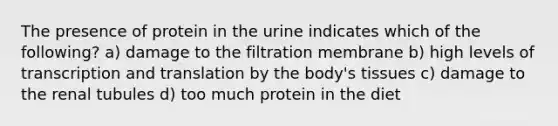 The presence of protein in the urine indicates which of the following? a) damage to the filtration membrane b) high levels of <a href='https://www.questionai.com/knowledge/kWsjwWywkN-transcription-and-translation' class='anchor-knowledge'>transcription and translation</a> by the body's tissues c) damage to the renal tubules d) too much protein in the diet