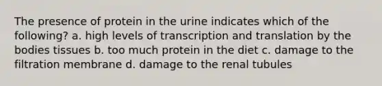 The presence of protein in the urine indicates which of the following? a. high levels of transcription and translation by the bodies tissues b. too much protein in the diet c. damage to the filtration membrane d. damage to the renal tubules