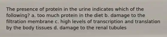 The presence of protein in the urine indicates which of the following? a. too much protein in the diet b. damage to the filtration membrane c. high levels of transcription and translation by the body tissues d. damage to the renal tubules