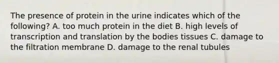 The presence of protein in the urine indicates which of the following? A. too much protein in the diet B. high levels of transcription and translation by the bodies tissues C. damage to the filtration membrane D. damage to the renal tubules