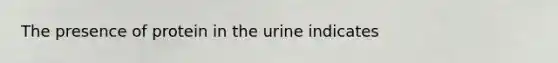 The presence of protein in the urine indicates