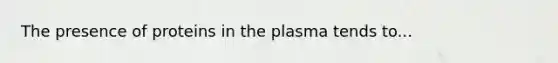 The presence of proteins in the plasma tends to...