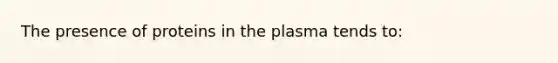 The presence of proteins in the plasma tends to: