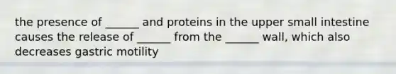 the presence of ______ and proteins in the upper small intestine causes the release of ______ from the ______ wall, which also decreases gastric motility