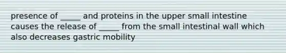 presence of _____ and proteins in the upper small intestine causes the release of _____ from the small intestinal wall which also decreases gastric mobility