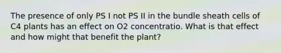 The presence of only PS I not PS II in the bundle sheath cells of C4 plants has an effect on O2 concentratio. What is that effect and how might that benefit the plant?