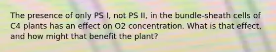 The presence of only PS I, not PS II, in the bundle-sheath cells of C4 plants has an effect on O2 concentration. What is that effect, and how might that benefit the plant?