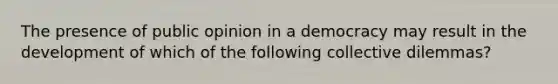 The presence of public opinion in a democracy may result in the development of which of the following collective dilemmas?