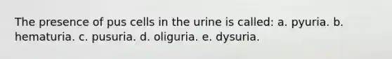 The presence of pus cells in the urine is called: a. pyuria. b. hematuria. c. pusuria. d. oliguria. e. dysuria.