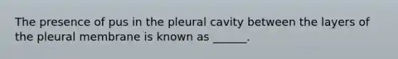 The presence of pus in the pleural cavity between the layers of the pleural membrane is known as ______.