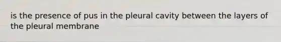 is the presence of pus in the pleural cavity between the layers of the pleural membrane