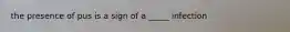 the presence of pus is a sign of a _____ infection