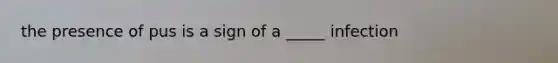 the presence of pus is a sign of a _____ infection