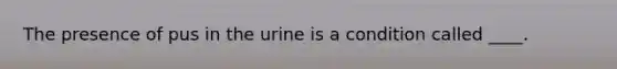 The presence of pus in the urine is a condition called ____.