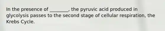 In the presence of ________, the pyruvic acid produced in glycolysis passes to the second stage of cellular respiration, the Krebs Cycle.