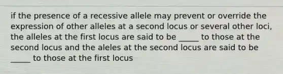 if the presence of a recessive allele may prevent or override the expression of other alleles at a second locus or several other loci, the alleles at the first locus are said to be _____ to those at the second locus and the aleles at the second locus are said to be _____ to those at the first locus