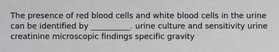 The presence of red blood cells and white blood cells in the urine can be identified by __________. urine culture and sensitivity urine creatinine microscopic findings specific gravity