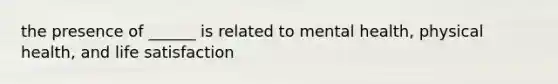 the presence of ______ is related to mental health, physical health, and life satisfaction