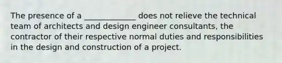 The presence of a _____________ does not relieve the technical team of architects and design engineer consultants, the contractor of their respective normal duties and responsibilities in the design and construction of a project.