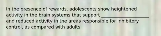 In the presence of rewards, adolescents show heightened activity in the brain systems that support _____________________ and reduced activity in the areas responsible for inhibitory control, as compared with adults