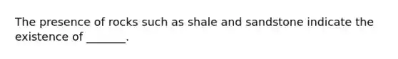 The presence of rocks such as shale and sandstone indicate the existence of _______.