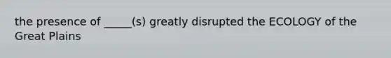 the presence of _____(s) greatly disrupted the ECOLOGY of the Great Plains