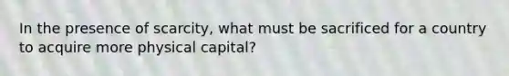 In the presence of scarcity, what must be sacrificed for a country to acquire more physical capital?