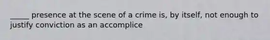 _____ presence at the scene of a crime is, by itself, not enough to justify conviction as an accomplice