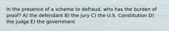 In the presence of a scheme to defraud, who has the burden of proof? A) the defendant B) the jury C) the U.S. Constitution D) the judge E) the government