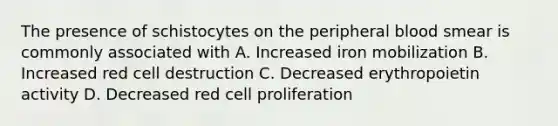 The presence of schistocytes on the peripheral blood smear is commonly associated with A. Increased iron mobilization B. Increased red cell destruction C. Decreased erythropoietin activity D. Decreased red cell proliferation