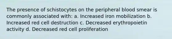 The presence of schistocytes on the peripheral blood smear is commonly associated with: a. Increased iron mobilization b. Increased red cell destruction c. Decreased erythropoietin activity d. Decreased red cell proliferation