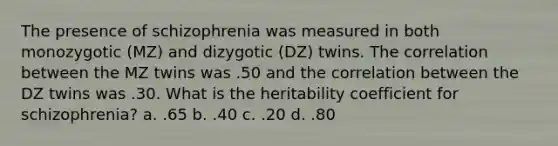 The presence of schizophrenia was measured in both monozygotic (MZ) and dizygotic (DZ) twins. The correlation between the MZ twins was .50 and the correlation between the DZ twins was .30. What is the heritability coefficient for schizophrenia? a. .65 b. .40 c. .20 d. .80