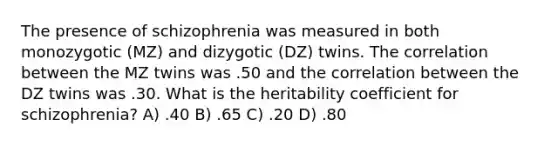 The presence of schizophrenia was measured in both monozygotic (MZ) and dizygotic (DZ) twins. The correlation between the MZ twins was .50 and the correlation between the DZ twins was .30. What is the heritability coefficient for schizophrenia? A) .40 B) .65 C) .20 D) .80