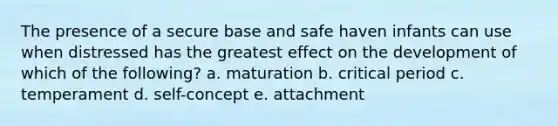 The presence of a secure base and safe haven infants can use when distressed has the greatest effect on the development of which of the following? a. maturation b. critical period c. temperament d. self-concept e. attachment