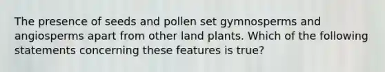 The presence of seeds and pollen set gymnosperms and angiosperms apart from other land plants. Which of the following statements concerning these features is true?