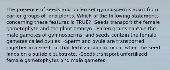 The presence of seeds and pollen set gymnosperms apart from earlier groups of land plants. Which of the following statements concerning these features is TRUE? -Seeds transport the female gametophyte and the plant embryo. -Pollen grains contain the male gametes of gymnosperms, and seeds contain the female gametes called ovules. -Sperm and ovule are transported together in a seed, so that fertilization can occur when the seed lands on a suitable substrate. -Seeds transport unfertilized female gametophytes and male gametes.