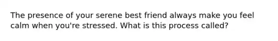 The presence of your serene best friend always make you feel calm when you're stressed. What is this process called?