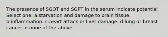 The presence of SGOT and SGPT in the serum indicate potential Select one: a.starvation and damage to brain tissue. b.inflammation. c.heart attack or liver damage. d.lung or breast cancer. e.none of the above