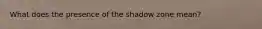 What does the presence of the shadow zone mean?