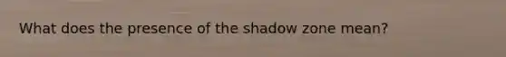 What does the presence of the shadow zone mean?