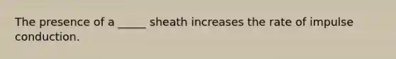 The presence of a _____ sheath increases the rate of impulse conduction.