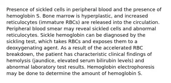 Presence of sickled cells in peripheral blood and the presence of hemoglobin S. Bone marrow is hyperplastic, and increased reticulocytes (immature RBCs) are released into the circulation. Peripheral blood smear may reveal sickled cells and abnormal reticulocytes. Sickle hemoglobin can be diagnosed by the sickling test, which takes RBCs and exposes them to a deoxygenating agent. As a result of the accelerated RBC breakdown, the patient has characteristic clinical findings of hemolysis (jaundice, elevated serum bilirubin levels) and abnormal laboratory test results. Hemoglobin electrophoresis may be done to determine the amount of hemoglobin S.