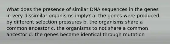 What does the presence of similar DNA sequences in the genes in very dissimilar organisms imply? a. the genes were produced by different selection pressures b. the organisms share a common ancestor c. the organisms to not share a common ancestor d. the genes became identical through mutation