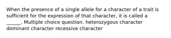 When the presence of a single allele for a character of a trait is sufficient for the expression of that character, it is called a ______. Multiple choice question. heterozygous character dominant character recessive character